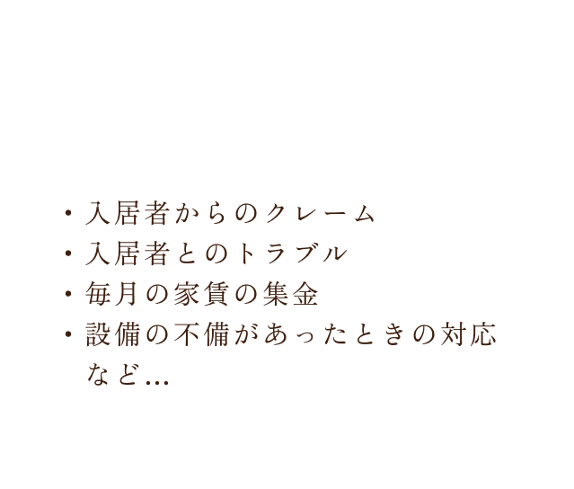 入居者からのクレーム,入居者とのトラブル,毎月の家賃の集金,設備の不備があったときの対応など…きちんと管理してくれるの